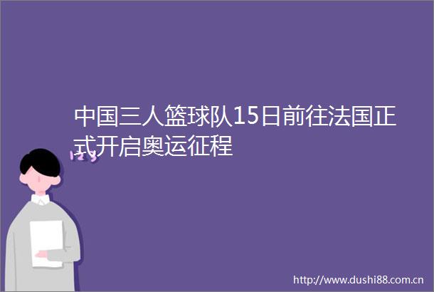 三人篮球队15日前往法国正式开启奥运征程