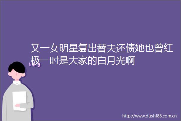 又一女明星复出替夫还债她也曾红极一时是大家的白月光啊
