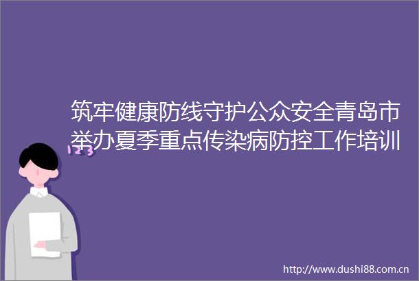 筑牢健康防线守护公众安全青岛市举办夏季重点传染病防控工作培训会
