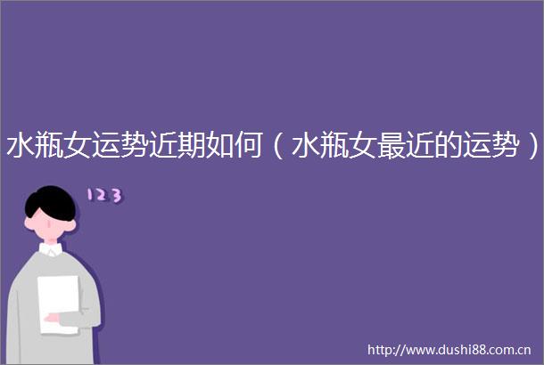 水瓶女运势近期如何（水瓶女最近的运势）