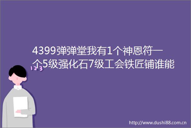 4399弹弹堂我有1个神恩符一个5级强化石7级工会铁匠铺谁能告诉我