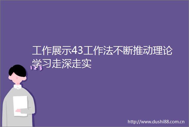 工作展示43工作法不断推动理论学习走深走实