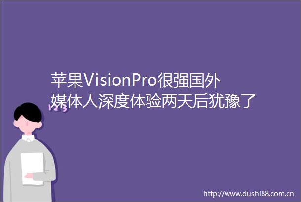 苹果VisionPro很强国外媒体人深度体验两天后犹豫了
