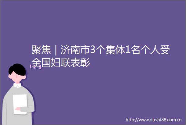 聚焦｜济南市3个集体1名个人受全国妇联表彰