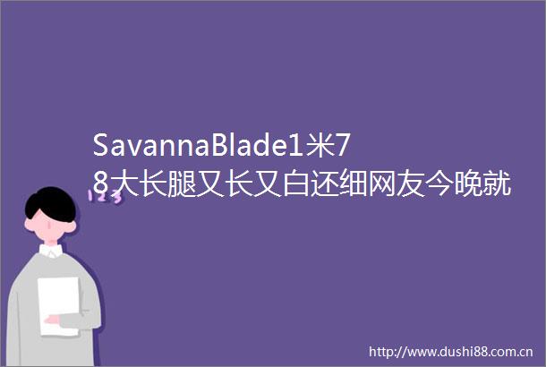SavannaBlade1米78大长腿又长又白还细网友今晚就她了