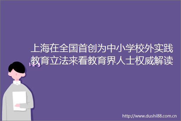 上海在全国首创为中小学校外实践教育立法来看教育界人士权威解读