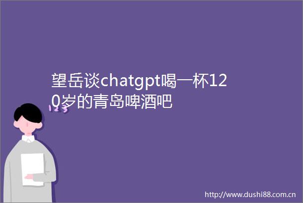 望岳谈chatgpt喝一杯120岁的青岛啤酒吧