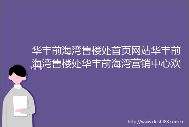 华丰前海湾售楼处首页网站华丰前海湾售楼处华丰前海湾营销中心欢迎您周边配套楼盘详情最新价格户型图售楼处