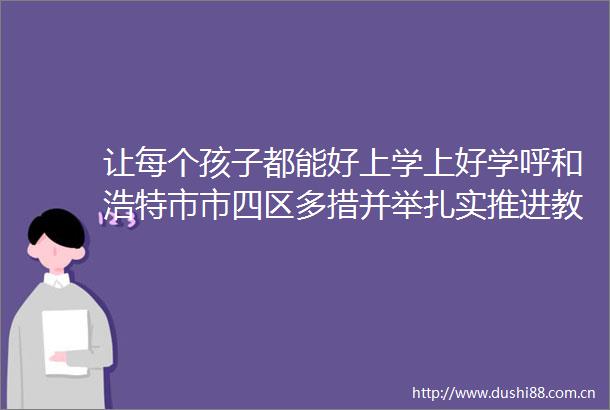让每个孩子都能好上学上好学呼和浩特市市四区多措并举扎实推进教育高质量发展