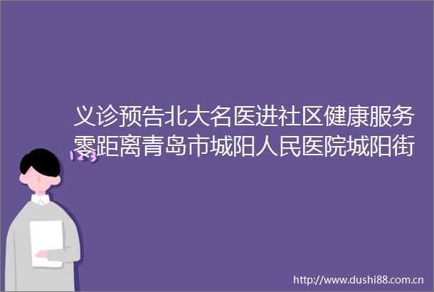 义诊预告北大名医进社区健康服务零距离青岛市城阳医院城阳街道社区卫生服务中心专家团队联合义诊