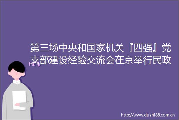 第三场中央和机关『四强』党支部建设经验交流会在京举行民政部区划地名司党支部作经验交流