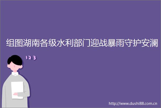 组图湖南各级水利部门迎战暴雨守护安澜