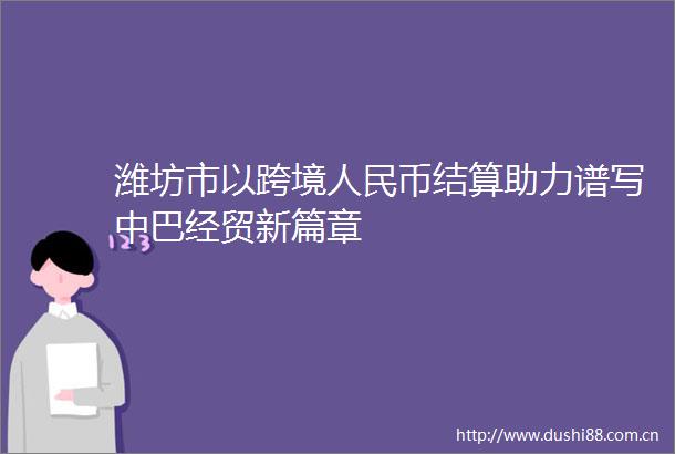 潍坊市以跨境币结算助力谱写中巴经贸新篇章