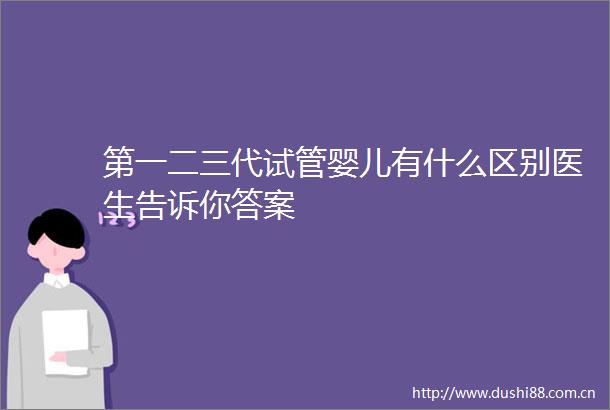 第一二三代试管婴儿有什么区别医生告诉你答案