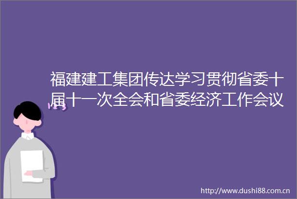 福建建工集团传达学习贯彻省委十届十一次全会和省委经济工作会议精神