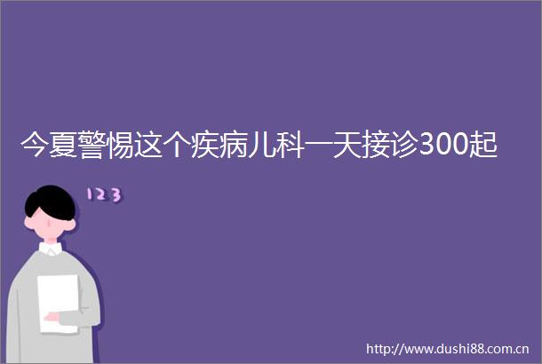 今夏警惕这个疾病儿科一天接诊300起