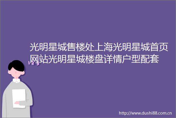 光明星城售楼处上海光明星城首页网站光明星城楼盘详情户型配套