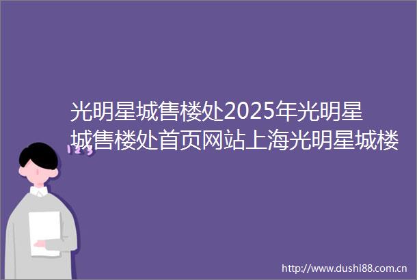 光明星城售楼处2025年光明星城售楼处首页网站上海光明星城楼盘详情光明星城售楼处电话光明星城户型配套