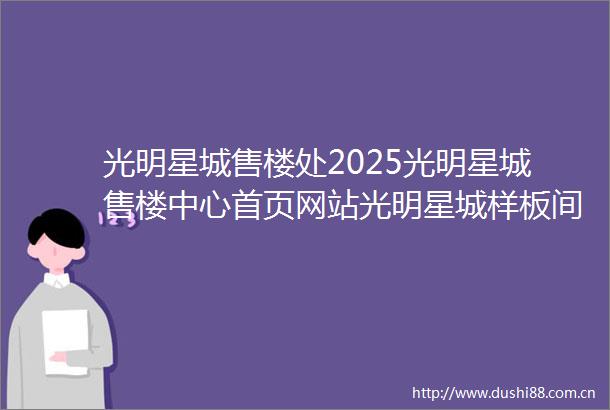光明星城售楼处2025光明星城售楼中心首页网站光明星城样板间价格户型容积率