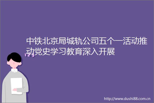 中铁北京局城轨公司五个一活动推动党史学习教育深入开展