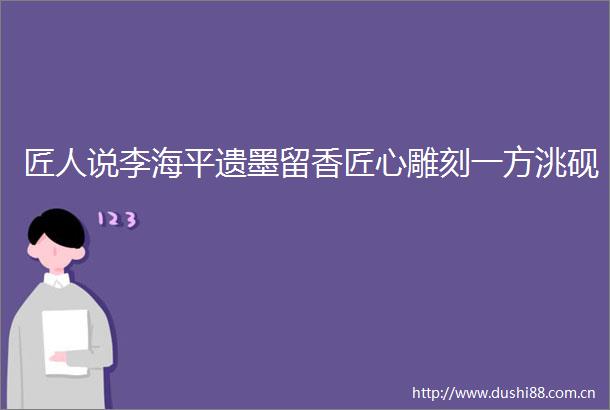 匠人说李海平遗墨留香匠心雕刻一方洮砚