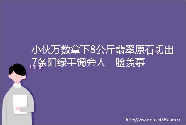 小伙万数拿下8公斤翡翠原石切出7条阳绿手镯旁人一脸羡慕