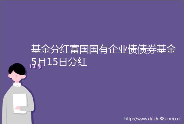 基金分红富国国有企业债债券基金5月15日分红