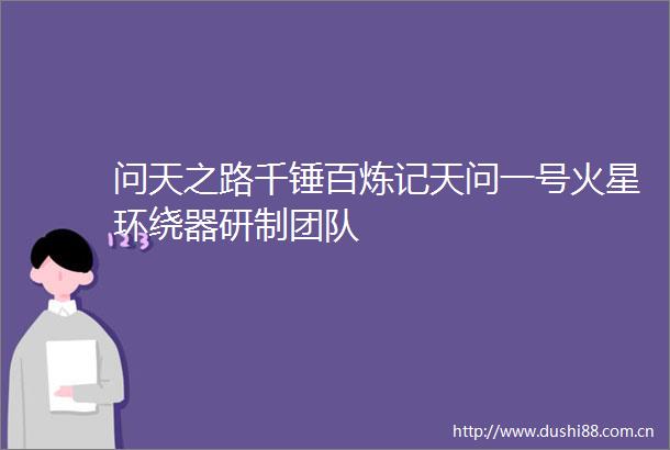 问天之路千锤百炼记天问一号火星环绕器研制团队