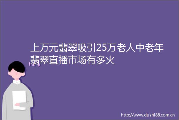 上万元翡翠吸引25万老人中老年翡翠直播市场有多火