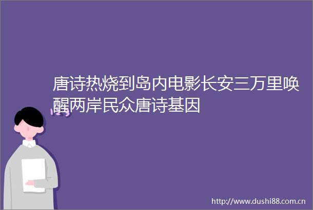 唐诗热烧到岛内电影长安三万里唤醒两岸民众唐诗基因