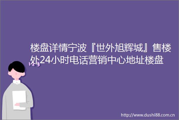 楼盘详情宁波『世外旭辉城』售楼处24小时电话营销中心地址楼盘详情