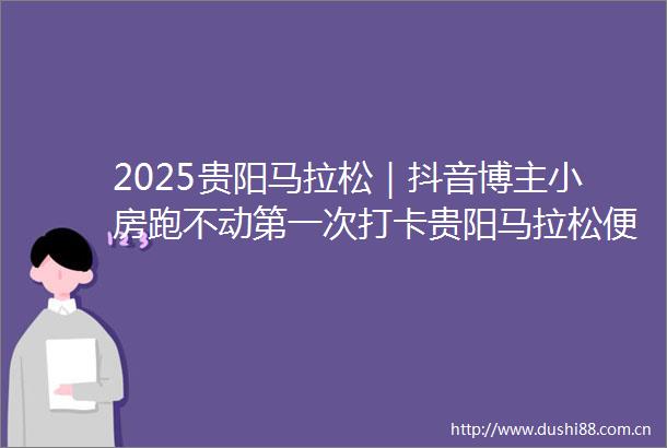 2025贵阳马拉松｜抖音博主小房跑不动第一次打卡贵阳马拉松便爱上了这座城
