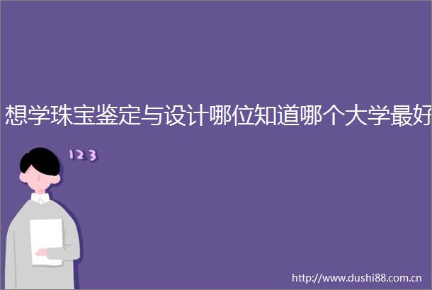 想学珠宝鉴定与设计哪位知道哪个大学最好