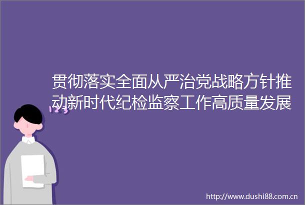 贯彻落实全面从严治党战略方针推动新时代纪检监察工作高质量发展党的十九大以来纪检监察工作综述