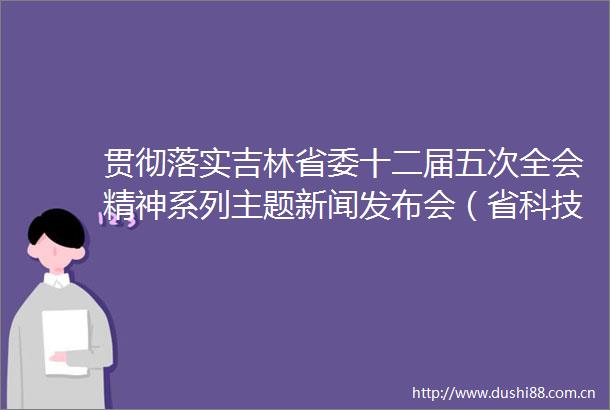 贯彻落实吉林省委十二届五次全会精神系列主题新闻发布会（省科技厅专场）举行