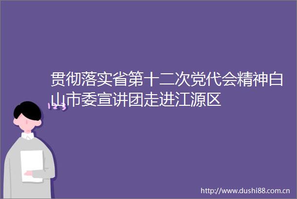 贯彻落实省第十二次党代会精神白山市委宣讲团走进江源区