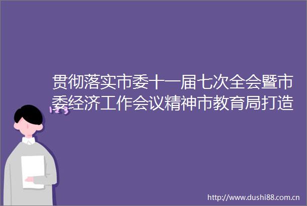 贯彻落实市委十一届七次全会暨市委经济工作会议精神市教育局打造教育强市扎实推进教育高质量发展
