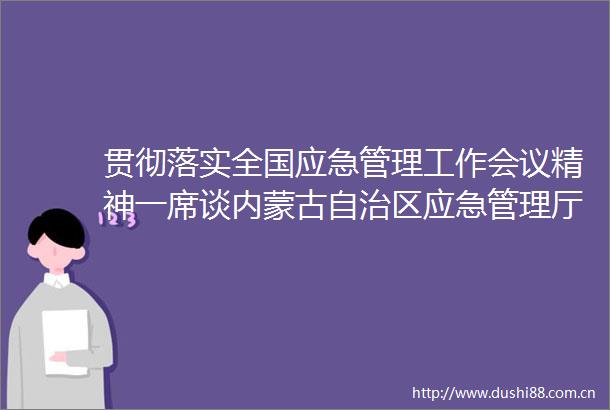 贯彻落实全国应急管理工作会议精神一席谈内蒙古自治区应急管理厅党委书记厅长高润喜