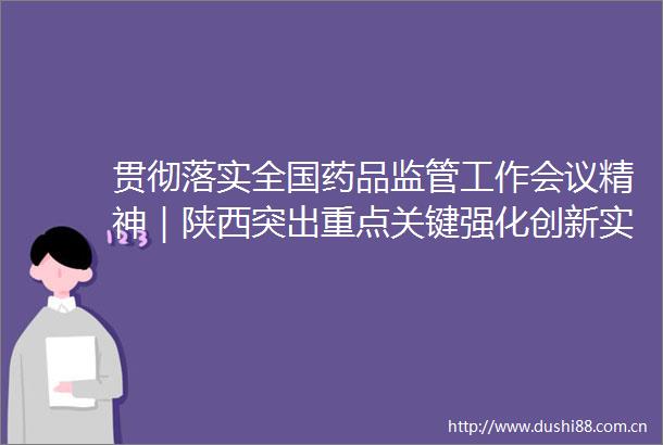 贯彻落实全国药品监管工作会议精神｜陕西突出重点关键强化创新实践奋力谱写药品监管现代化陕西新篇章