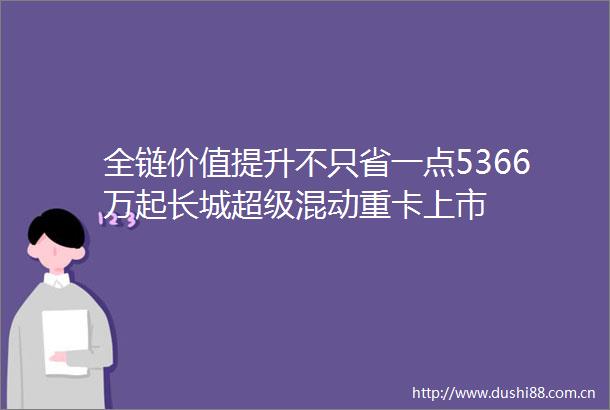 全链价值提升不只省一点5366万起长城超级混动重卡上市