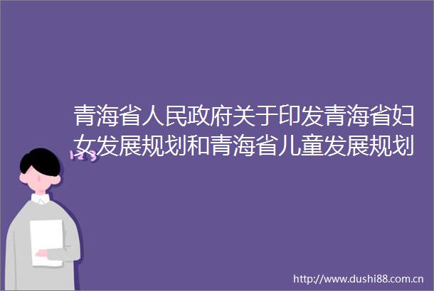 青海省关于印发青海省妇女发展规划和青海省儿童发展规划的通知