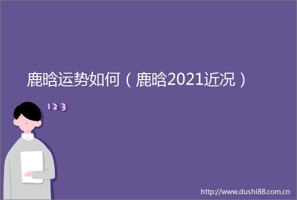 鹿晗运势如何（鹿晗2021近况）