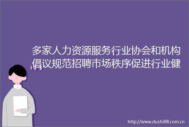 多家人力资源服务行业协会和机构倡议规范招聘市场秩序促进行业健康发展
