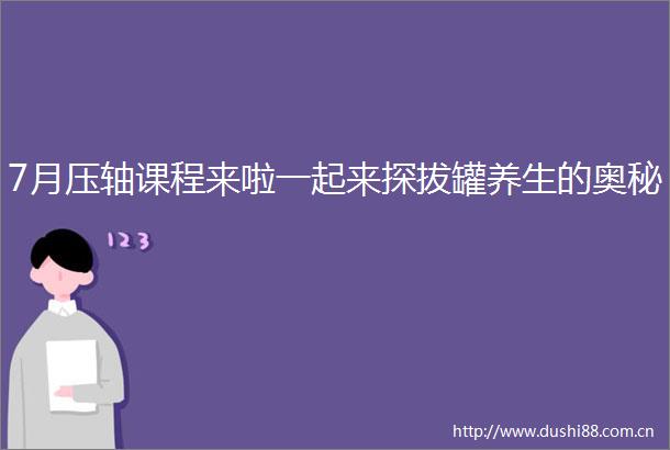 7月压轴课程来啦一起来探拔罐养生的奥秘