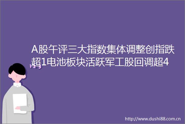 A股午评三大指数集体调整创指跌超1电池板块活跃军工股回调超4600股下跌成交额8058亿放量432亿机构解读