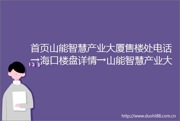 首页山能智慧产业大厦售楼处电话→海口楼盘详情→山能智慧产业大厦售楼中心首页网站→楼盘百科详情→24小时电话