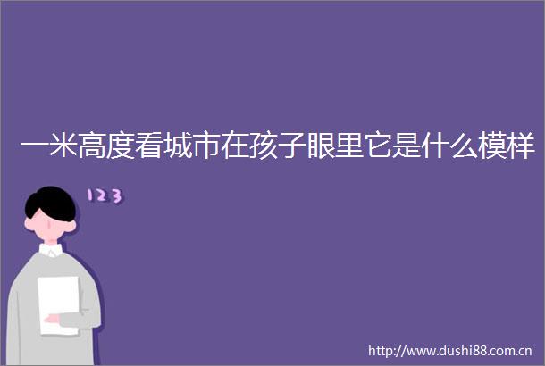 一米高度看城市在孩子眼里它是什么模样