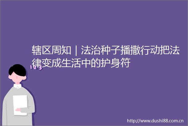 辖区周知｜法治种子播撒行动把变成生活中的护身符