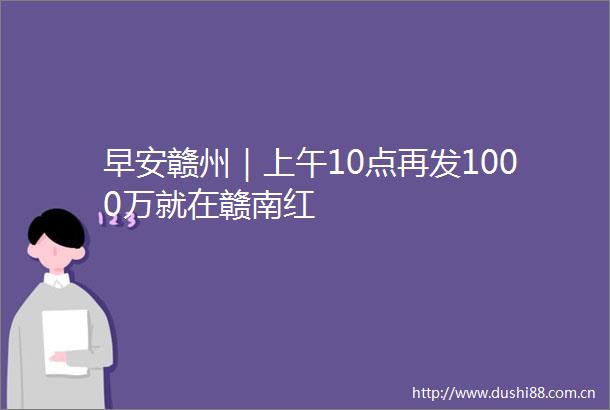 早安赣州｜上午10点再发1000万就在赣南红