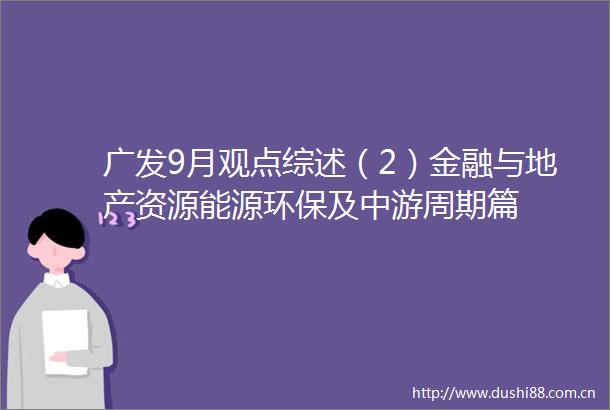 广发9月观点综述（2）金融与地产资源能源环保及中游周期篇